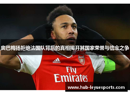 奥巴梅扬拒绝法国队背后的真相揭开其国家荣誉与信念之争 奥巴梅扬拒绝法国队背后的真相揭开其国家荣誉与信念之争
