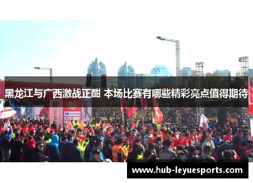 黑龙江与广西激战正酣 本场比赛有哪些精彩亮点值得期待