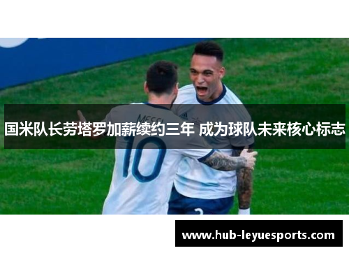 国米队长劳塔罗加薪续约三年 成为球队未来核心标志 国米队长劳塔罗加薪续约三年 成为球队未来核心标志