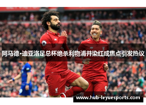 阿马德·迪亚洛足总杯绝杀利物浦并染红成焦点引发热议 阿马德·迪亚洛足总杯绝杀利物浦并染红成焦点引发热议