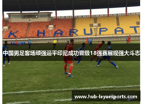 中国男足客场顽强逼平印尼成功晋级18强赛展现强大斗志